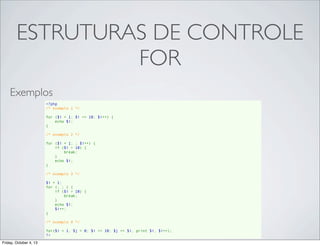 ESTRUTURAS DE CONTROLE
FOR
Exemplos
<?php
/* exemplo 1 */
for ($i = 1; $i <= 10; $i++) {
    echo $i;
}
/* exemplo 2 */
for ($i = 1; ; $i++) {
    if ($i > 10) {
        break;
    }
    echo $i;
}
/* exemplo 3 */
$i = 1;
for (; ; ) {
    if ($i > 10) {
        break;
    }
    echo $i;
    $i++;
}
/* exemplo 4 */
for($i = 1, $j = 0; $i <= 10; $j += $i, print $i, $i++);
?>
Friday, October 4, 13

 