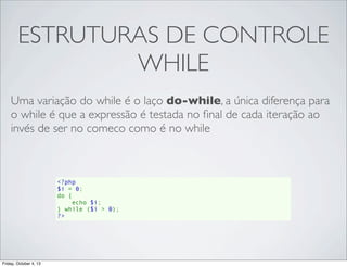 ESTRUTURAS DE CONTROLE
WHILE
Uma variação do while é o laço do-while, a única diferença para
o while é que a expressão é testada no ﬁnal de cada iteração ao
invés de ser no comeco como é no while

<?php
$i = 0;
do {
    echo $i;
} while ($i > 0);
?>

Friday, October 4, 13

 
