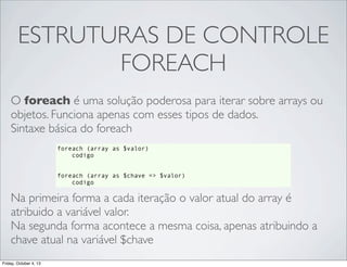 ESTRUTURAS DE CONTROLE
FOREACH
O foreach é uma solução poderosa para iterar sobre arrays ou
objetos. Funciona apenas com esses tipos de dados.
Sintaxe básica do foreach
foreach (array as $valor)
codigo
foreach (array as $chave => $valor)
codigo

Na primeira forma a cada iteração o valor atual do array é
atribuido a variável valor.
Na segunda forma acontece a mesma coisa, apenas atribuindo a
chave atual na variável $chave
Friday, October 4, 13

 