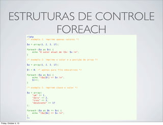 ESTRUTURAS DE CONTROLE
FOREACH
<?php
/* exemplo 1: imprime apenas valores */
$a = array(1, 2, 3, 17);
foreach ($a as $v) {
    echo "O valor atual de $v: $v.n";
}
/* exemplo 2: imprime o valor e a posição do array */
$a = array(1, 2, 3, 17);
$i = 0; /* apenas para fins educativos */
foreach ($a as $v) {
    echo "$a[$i] => $v.n";
    $i++;
}
/* exemplo 3: imprime chave e valor */
$a = array(
    "um" => 1,
    "dois" => 2,
    "tres" => 3,
    "desessete" => 17
);
foreach ($a as $k => $v) {
    echo "$a[$k] => $v.n";
}
?>
Friday, October 4, 13

 