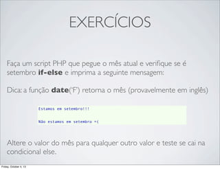 EXERCÍCIOS
Faça um script PHP que pegue o mês atual e veriﬁque se é
setembro if-else e imprima a seguinte mensagem:
Dica: a função date(‘F’) retorna o mês (provavelmente em inglês)
Estamos em setembro!!!
Não estamos em setembro =(

Altere o valor do mês para qualquer outro valor e teste se cai na
condicional else.
Friday, October 4, 13

 