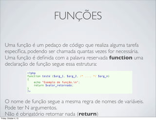 FUNÇÕES
Uma função é um pedaço de código que realiza alguma tarefa
especíﬁca, podendo ser chamada quantas vezes for necessária.
Uma função é deﬁnida com a palavra reservada function uma
declaração de função segue essa estrutura:
<?php
function teste ($arg_1, $arg_2, /* ..., */ $arg_n)
{
    echo "Exemplo de função.n";
    return $valor_retornado;
}
?>

O nome de função segue a mesma regra de nomes de variáveis.
Pode ter N argumentos.
Não é obrigatório retornar nada (return)
Friday, October 4, 13

 