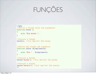 FUNÇÕES
<?php
//Define a função teste sem argumentos
function teste ()
{
    echo "Olá mundo.";
}
//Executa a função
teste(); //Irá imprimir Olá mundo.
//Define uma função com argumento
function teste ($complemento)
{
    echo "Olá " . $complemento;
}
//Executa a função
teste("mundo"); //Irá imprimir Olá mundo
//Executa a função
teste("batata"); //Irá imprimir Olá batata
?>
Friday, October 4, 13

 