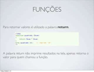 FUNÇÕES
Para retornar valores é utilizado a palavra return.
<?php
function quadrado ($num)
{
    return $num * $num;
}
echo quadrado (4);   // imprime '16'.
?>

A palavra return não imprime resultados na tela, apenas retorna o
valor para quem chamou a função.

Friday, October 4, 13

 