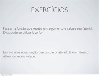 EXERCÍCIOS
Faça uma função que receba um argumento e calcule seu fatorial.
Dica: pode-se utilizar laço for

Escreva uma nova função que calcule o fatorial de um número
utilizando recursividade.

Friday, October 4, 13

 