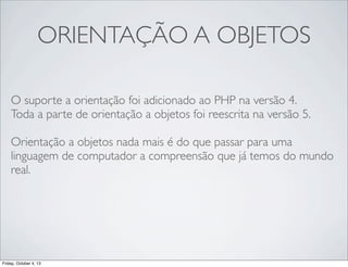 ORIENTAÇÃO A OBJETOS
O suporte a orientação foi adicionado ao PHP na versão 4.
Toda a parte de orientação a objetos foi reescrita na versão 5.
Orientação a objetos nada mais é do que passar para uma
linguagem de computador a compreensão que já temos do mundo
real.

Friday, October 4, 13

 