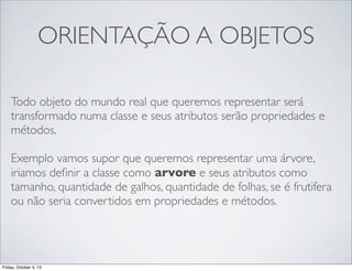 ORIENTAÇÃO A OBJETOS
Todo objeto do mundo real que queremos representar será
transformado numa classe e seus atributos serão propriedades e
métodos.
Exemplo vamos supor que queremos representar uma árvore,
iriamos deﬁnir a classe como arvore e seus atributos como
tamanho, quantidade de galhos, quantidade de folhas, se é frutifera
ou não seria convertidos em propriedades e métodos.

Friday, October 4, 13

 