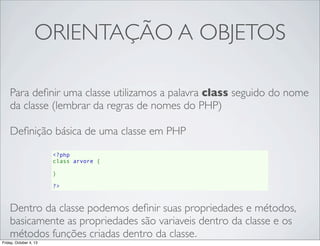 ORIENTAÇÃO A OBJETOS
Para deﬁnir uma classe utilizamos a palavra class seguido do nome
da classe (lembrar da regras de nomes do PHP)
Deﬁnição básica de uma classe em PHP
<?php
class arvore {
    
}
?>

Dentro da classe podemos deﬁnir suas propriedades e métodos,
basicamente as propriedades são variaveis dentro da classe e os
métodos funções criadas dentro da classe.
Friday, October 4, 13

 