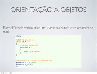 ORIENTAÇÃO A OBJETOS
Exempliﬁcando vamos criar uma classe olaMundo com um método
ola()
<?php
//define uma classe
class olaMundo
{
//define um método
    function ola()
{
echo "Olá mundo.";
}
}
//instancia classe A e chama método
$instancia_a = new A();
$instancia_a->ola();
?>

Friday, October 4, 13

 