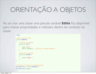 ORIENTAÇÃO A OBJETOS
Ao se criar uma classe uma pseudo variável $this ﬁca disponível
para chamar propriedades e métodos dentro do contexto da
classe.
<?php
//define uma classe
class olaMundo
{
//define um método
    function ola()
{
echo "Olá ";
$this->mundo(); //executa o metodo mundo()
}
//define um método
    function mundo()
{
echo "mundo.";
}
}
//instancia classe A e chama método
$instancia_a = new olaMundo();
$instancia_a->ola();
?>
Friday, October 4, 13

 