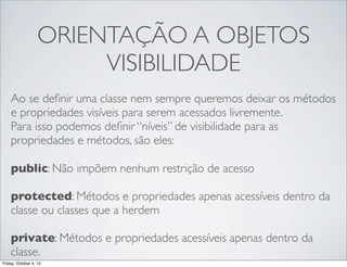ORIENTAÇÃO A OBJETOS
VISIBILIDADE
Ao se deﬁnir uma classe nem sempre queremos deixar os métodos
e propriedades visíveis para serem acessados livremente.
Para isso podemos deﬁnir “níveis” de visibilidade para as
propriedades e métodos, são eles:
public: Não impõem nenhum restrição de acesso
protected: Métodos e propriedades apenas acessíveis dentro da
classe ou classes que a herdem
private: Métodos e propriedades acessíveis apenas dentro da
classe.
Friday, October 4, 13

 