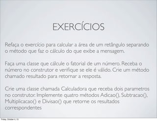 EXERCÍCIOS
Refaça o exercício para calcular a área de um retângulo separando
o método que faz o cálculo do que exibe a mensagem.
Faça uma classe que cálcule o fatorial de um número. Receba o
número no construtor e veriﬁque se ele é válido. Crie um método
chamado resultado para retornar a resposta.
Crie uma classe chamada Calculadora que receba dois parametros
no construtor. Implemente quatro métodos Adicao(), Subtracao(),
Multiplicacao() e Divisao() que retorne os resultados
correspondentes
Friday, October 4, 13

 