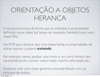ORIENTAÇÃO A OBJETOS
HERANÇA
A herança funciona de forma que os métodos e propriedades
deﬁnidos numa classe ‘pai’ possa ser acessada (herdada) para uma
classe ‘ﬁlha’.
No PHP para declarar que uma classe herda as propriedades de
outras usamos a palavra extends.
Por exemplo vamos analizar uma moto e um carro. Ambos tem
características em comum como rodas, marcha, velocidade, etc.
Podemos criar uma classe genérica chamada Veiculo com os
atributos de ambos.
Friday, October 4, 13

 