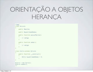 ORIENTAÇÃO A OBJETOS
HERANÇA
<?php
class Veiculo
{
public $marcha;
public $quantidadeRodas;
public function passarMarcha()
{
// código
}
public function andar()
{
// código
}
}
class Carro extends Veiculo
{
public function __construct()
{
$this->quantidadeRodas = 4;
}
}
$carro = new Carro();
$carro->andar();
?>

Friday, October 4, 13

 