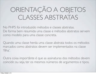 ORIENTAÇÃO A OBJETOS
CLASSES ABSTRATAS
No PHP5 foi introduzido métodos e classes abstratas.
De forma bem resumida uma classe e métodos abstratos servem
como modelo para uma classe concreta.
Quando uma classe herda uma classe abstrata todos os métodos
marcados como abstratos devem ser implementados na classe
‘ﬁlha’.
Outra coisa importânte é que as assinaturas dos métodos devem
coincidir, ou seja, ter os mesmos números de argumentos e tipos.

Friday, October 4, 13

 