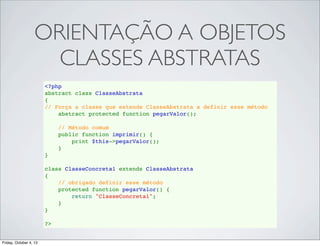 ORIENTAÇÃO A OBJETOS
CLASSES ABSTRATAS
<?php
abstract class ClasseAbstrata
{
// Força a classe que estende ClasseAbstrata a definir esse método
    abstract protected function pegarValor();
    
    // Método comum
    public function imprimir() {
        print $this->pegarValor();
    }
}
class ClasseConcreta1 extends ClasseAbstrata
{
// obrigado definir esse método
    protected function pegarValor() {
        return "ClasseConcreta1";
    }
}
?>

Friday, October 4, 13

 