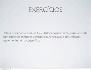 EXERCÍCIOS

Refaça novamente a classe Calculadora criando uma classe abstrata
com todos os métodos abstratos para realização dos cálculos,
implemente numa classe ﬁlha.

Friday, October 4, 13

 