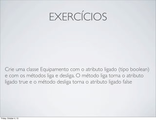 EXERCÍCIOS

Crie uma classe Equipamento com o atributo ligado (tipo boolean)
e com os métodos liga e desliga. O método liga torna o atributo
ligado true e o método desliga torna o atributo ligado false

Friday, October 4, 13

 