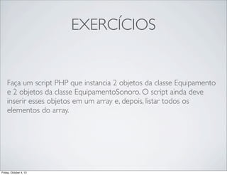 EXERCÍCIOS

Faça um script PHP que instancia 2 objetos da classe Equipamento
e 2 objetos da classe EquipamentoSonoro. O script ainda deve
inserir esses objetos em um array e, depois, listar todos os
elementos do array.

Friday, October 4, 13

 