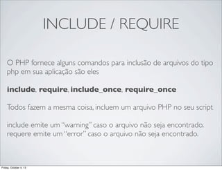 INCLUDE / REQUIRE
O PHP fornece alguns comandos para inclusão de arquivos do tipo
php em sua aplicação são eles
include, require, include_once, require_once
Todos fazem a mesma coisa, incluem um arquivo PHP no seu script
include emite um “warning” caso o arquivo não seja encontrado.
requere emite um “error” caso o arquivo não seja encontrado.

Friday, October 4, 13

 
