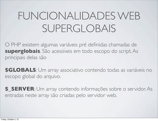 FUNCIONALIDADES WEB
SUPERGLOBAIS
O PHP existem algumas variáveis pré deﬁnidas chamadas de
superglobais. São acessíveis em todo escopo do script. As
principais delas são
$GLOBALS: Um array associativo contendo todas as variáveis no
escopo global do arquivo.
$_SERVER: Um array contendo informações sobre o servidor. As
entradas neste array são criadas pelo servidor web.

Friday, October 4, 13

 