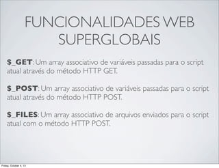 FUNCIONALIDADES WEB
SUPERGLOBAIS
$_GET: Um array associativo de variáveis passadas para o script
atual através do método HTTP GET.
$_POST: Um array associativo de variáveis passadas para o script
atual através do método HTTP POST.
$_FILES: Um array associativo de arquivos enviados para o script
atual com o método HTTP POST.

Friday, October 4, 13

 