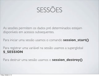 SESSÕES
As sessões permitem os dados pré determinados estejam
disponíveis em acessos subsequentes.
Para iniciar uma sessão usamos o comando session_start()
Para registrar uma variável na sessão usamos a superglobal
$_SESSION
Para destruir uma sessão usamos o session_destroy()

Friday, October 4, 13

 