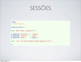 SESSÕES
<?php
// pagina1.php
session_start();
echo 'Bem vindo a pagina #1';
$_SESSION['favcolor'] = 'verde';
$_SESSION['animal']   = 'gato';
$_SESSION['time']     = time();
echo '<br /><a href="pagina2.php">pagina 2</a>';
?>

Friday, October 4, 13

 