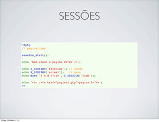 SESSÕES
<?php
// pagina2.php
session_start();
echo 'Bem vindo a pagina #2<br />';
echo $_SESSION['favcolor']; // verde
echo $_SESSION['animal'];   // gato
echo date('Y m d H:i:s', $_SESSION['time']);
echo '<br /><a href="pagina1.php">pagina 1</a>';
?>

Friday, October 4, 13

 