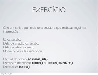 EXERCÍCIO
Crie um script que inicie uma sessão e que exiba as seguintes
informação
ID da sessão;
Data de criação da sessão;
Data de último acesso;
Número de visitas anteriores;
Dica: id da sessão session_id()
Dica: data de criação time() ou date(‘d/m/Y’)
Dica: utilize isset()
Friday, October 4, 13

 