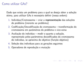 Como utilizar GAs?
Dado que exista um problema para o qual se deseja obter a solução
ótima, para utilizar GAs é necessário deﬁnir (nessa ordem):
1. Indivíduo/Cromossoma – criar a representação das soluções
do problema (inerente ao problema)
2. Codiﬁcação/Decodiﬁcação do cromossoma – transformação do
cromossoma em parâmetros do problema e vice-versa
3. Avaliação do indivíduo – medir o quanto a solução,
representada pelos parâmetros decodiﬁcados do cromossoma
do indivíduo, se aproxima do objetivo (função objetivo)
4. Seleção dos indivíduos para as gerações seguintes
5. Operadores de reprodução e mutação

 
