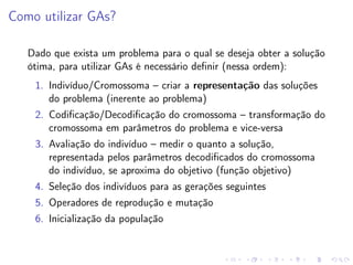 Como utilizar GAs?
Dado que exista um problema para o qual se deseja obter a solução
ótima, para utilizar GAs é necessário deﬁnir (nessa ordem):
1. Indivíduo/Cromossoma – criar a representação das soluções
do problema (inerente ao problema)
2. Codiﬁcação/Decodiﬁcação do cromossoma – transformação do
cromossoma em parâmetros do problema e vice-versa
3. Avaliação do indivíduo – medir o quanto a solução,
representada pelos parâmetros decodiﬁcados do cromossoma
do indivíduo, se aproxima do objetivo (função objetivo)
4. Seleção dos indivíduos para as gerações seguintes
5. Operadores de reprodução e mutação
6. Inicialização da população

 