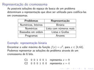 Representação do cromossoma
As possíveis soluções do espaço de busca de um problema
determinam a representação que deve ser utilizada para codiﬁca-las
em cromossomas.
Problemas
Numéricos, Inteiros
Numéricos
Baseados em ordem
Programas

Representação
Binária
Lista com números reais
Listas e Grafos
Árvores

Exemplo: representação binária
Encontrar o valor máximo da função f (x) = x2 , para x ∈ [0, 63].
Podemos representar as soluções do problema através de um
cromossoma de 6 bits.
C1
C2

0 0 1 0 0 1
0 0 0 1 0 0

representa x = 9
representa x = 4

 
