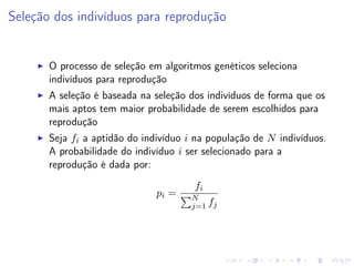Seleção dos indivíduos para reprodução

O processo de seleção em algoritmos genéticos seleciona
indivíduos para reprodução
A seleção é baseada na seleção dos indivíduos de forma que os
mais aptos tem maior probabilidade de serem escolhidos para
reprodução
Seja fi a aptidão do indivíduo i na população de N indivíduos.
A probabilidade do indivíduo i ser selecionado para a
reprodução é dada por:
pi =

fi
N
j=1 fj

 