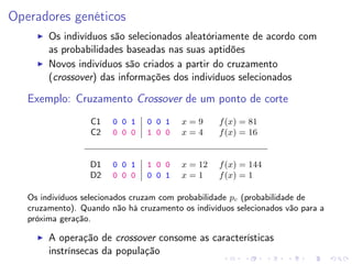 Operadores genéticos
Os indivíduos são selecionados aleatóriamente de acordo com
as probabilidades baseadas nas suas aptidões
Novos indivíduos são criados a partir do cruzamento
(crossover) das informações dos indivíduos selecionados

Exemplo: Cruzamento Crossover de um ponto de corte
C1
C2

0 0 1
0 0 0

0 0 1
1 0 0

x=9
x=4

f (x) = 81
f (x) = 16

D1
D2

0 0 1
0 0 0

1 0 0
0 0 1

x = 12
x=1

f (x) = 144
f (x) = 1

Os indivíduos selecionados cruzam com probabilidade pc (probabilidade de
cruzamento). Quando não há cruzamento os indivíduos selecionados vão para a
próxima geração.

A operação de crossover consome as características
instrínsecas da população

 