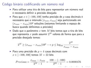 Código binário codiﬁcando um número real
Para utilizar uma tira de bits para representar um número real
é necessário deﬁnir a precisão desejada
Para que x ∈ [−100, 100] tenha precisão de p casa decimais é
necessário que o intervalo [xmin , xmax ] seja particionado em
(xmax − xmin )10p soluções (estamos limitando o espaço de
busca quando deﬁnimos a precisão)
Dado que o parâmetro x tem M bits temos que a tira de bits
que representa x pode assumir 2M valores de forma que para a
precisão desejada temos:
2M ≥ (xmax − xmin )10p −→ p ≤ log10

2M
xmax − xmin

Para uma precisão de p = 4 casas decimais com
x ∈ [−100, 100] temos M = 22 bits
P recisao =

xmax − xmin
100 − (−100)
=
= 0.0000476
M −1
2
222 − 1

 