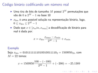 Código binário codiﬁcando um número real
Uma tira de bits de tamanho M possui 2M permutações que
vão de 0 a 2M − 1 na base 10
xbin é uma possível solução na representação binária, logo,
0 ≤ xbin ≤ 2M − 1
Dado que x ∈ [xm in, xmax ] a decodiﬁcação de binário para
real é dada por:
x = xbin

xmax − xmin
+ xmin
2M − 1

Exemplo
Seja xbin = 01011111110100100111102 = 156995010 , com
M = 22 temos:
x = 1569950

100 − (−100)
+ (−200) = −25.1389
222 − 1

 