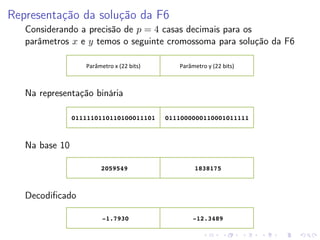 Representação da solução da F6
Considerando a precisão de p = 4 casas decimais para os
parâmetros x e y temos o seguinte cromossoma para solução da F6
Parâmetro	
  x	
  (22	
  bits)	
  

Parâmetro	
  y	
  (22	
  bits)	
  

Na representação binária
0111110110110100011101! 0111000000110001011111!

Na base 10
2059549!

1838175!

-1.7930!

-12.3489!

Decodiﬁcado

 