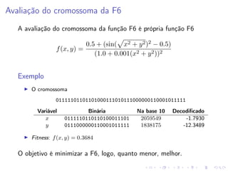 Avaliação do cromossoma da F6
A avaliação do cromossoma da função F6 é própria função F6
f (x, y) =

0.5 + (sin( x2 + y 2 )2 − 0.5)
(1.0 + 0.001(x2 + y 2 ))2

Exemplo
O cromossoma
01111101101101000111010111000000110001011111
Variável
x
y

Binária
0111110110110100011101
0111000000110001011111

Na base 10
2059549
1838175

Decodiﬁcado
-1.7930
-12.3489

Fitness: f (x, y) = 0.3684

O objetivo é minimizar a F6, logo, quanto menor, melhor.

 