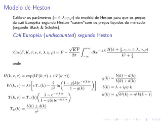 Modelo de Heston
Calibrar os parâmetros (v, v , λ, η, ρ) do modelo de Heston para que os preços
¯
da call Européia segundo Heston "casem"com os preços líquidos do mercado
(segundo Black & Scholes).

Call Européia (undiscounted) segundo Heston
CH (F, K, τ ; v, v , λ, η, ρ) = F −
¯

√
KF
2π

+∞
−∞

dke−ikX

i
H(k + 2 , v, τ ; v , λ, η, ρ)
¯
1
k2 + 4

onde
H(k, v, τ ) = exp(W (k, τ ) + vV (k, τ ))

g(k) =
−d(k)τ

W (k, τ ) = λ¯ τ T− (k) −
v

1 − g(k)e
2
ln
η2
1 − g(k)
−d(k)τ

1−e
1 − g(k)e−d(k)τ
b(k) ± d(k)
T± (k) =
η2

T (k, τ ) = T− (k)

b(k) − d(k)
b(k) + d(k)

b(k) = λ + iρη k
d(k) =

b2 (k) + η 2 k(k − i)

 