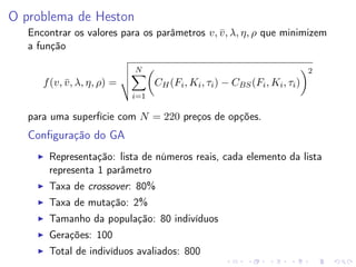 O problema de Heston
Encontrar os valores para os parâmetros v, v , λ, η, ρ que minimizem
¯
a função
N

2

CH (Fi , Ki , τi ) − CBS (Fi , Ki , τi )

f (v, v , λ, η, ρ) =
¯
i=1

para uma superfície com N = 220 preços de opções.

Conﬁguração do GA
Representação: lista de números reais, cada elemento da lista
representa 1 parâmetro
Taxa de crossover: 80%
Taxa de mutação: 2%
Tamanho da população: 80 indivíduos
Gerações: 100
Total de indivíduos avaliados: 800

 