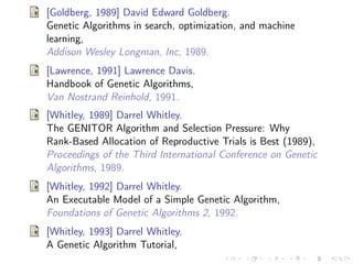 [Goldberg, 1989] David Edward Goldberg.
Genetic Algorithms in search, optimization, and machine
learning,
Addison Wesley Longman, Inc, 1989.
[Lawrence, 1991] Lawrence Davis.
Handbook of Genetic Algorithms,
Van Nostrand Reinhold, 1991.
[Whitley, 1989] Darrel Whitley.
The GENITOR Algorithm and Selection Pressure: Why
Rank-Based Allocation of Reproductive Trials is Best (1989),
Proceedings of the Third International Conference on Genetic
Algorithms, 1989.
[Whitley, 1992] Darrel Whitley.
An Executable Model of a Simple Genetic Algorithm,
Foundations of Genetic Algorithms 2, 1992.
[Whitley, 1993] Darrel Whitley.
A Genetic Algorithm Tutorial,

 