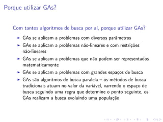 Porque utilizar GAs?
Com tantos algoritmos de busca por aí, porque utilizar GAs?
GAs se aplicam a problemas com diversos parâmetros
GAs se aplicam a problemas não-lineares e com restrições
não-lineares
GAs se aplicam a problemas que não podem ser representados
matematicamente
GAs se aplicam a problemas com grandes espaços de busca
GAs são algoritmos de busca paralela – os métodos de busca
tradicionais atuam no valor da variável, varrendo o espaço de
busca seguindo uma regra que determine o ponto seguinte, os
GAs realizam a busca evoluindo uma população

 