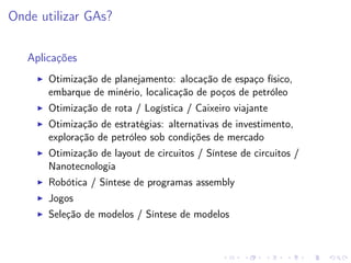 Onde utilizar GAs?
Aplicações
Otimização de planejamento: alocação de espaço físico,
embarque de minério, localicação de poços de petróleo
Otimização de rota / Logística / Caixeiro viajante
Otimização de estratégias: alternativas de investimento,
exploração de petróleo sob condições de mercado
Otimização de layout de circuitos / Síntese de circuitos /
Nanotecnologia
Robótica / Síntese de programas assembly
Jogos
Seleção de modelos / Síntese de modelos

 