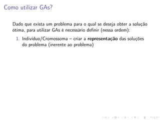 Como utilizar GAs?
Dado que exista um problema para o qual se deseja obter a solução
ótima, para utilizar GAs é necessário deﬁnir (nessa ordem):
1. Indivíduo/Cromossoma – criar a representação das soluções
do problema (inerente ao problema)

 