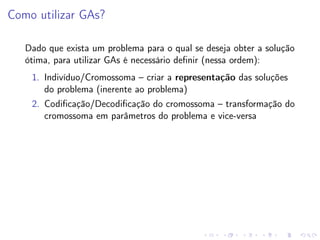 Como utilizar GAs?
Dado que exista um problema para o qual se deseja obter a solução
ótima, para utilizar GAs é necessário deﬁnir (nessa ordem):
1. Indivíduo/Cromossoma – criar a representação das soluções
do problema (inerente ao problema)
2. Codiﬁcação/Decodiﬁcação do cromossoma – transformação do
cromossoma em parâmetros do problema e vice-versa

 