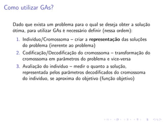Como utilizar GAs?
Dado que exista um problema para o qual se deseja obter a solução
ótima, para utilizar GAs é necessário deﬁnir (nessa ordem):
1. Indivíduo/Cromossoma – criar a representação das soluções
do problema (inerente ao problema)
2. Codiﬁcação/Decodiﬁcação do cromossoma – transformação do
cromossoma em parâmetros do problema e vice-versa
3. Avaliação do indivíduo – medir o quanto a solução,
representada pelos parâmetros decodiﬁcados do cromossoma
do indivíduo, se aproxima do objetivo (função objetivo)

 