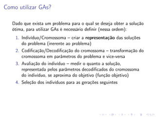 Como utilizar GAs?
Dado que exista um problema para o qual se deseja obter a solução
ótima, para utilizar GAs é necessário deﬁnir (nessa ordem):
1. Indivíduo/Cromossoma – criar a representação das soluções
do problema (inerente ao problema)
2. Codiﬁcação/Decodiﬁcação do cromossoma – transformação do
cromossoma em parâmetros do problema e vice-versa
3. Avaliação do indivíduo – medir o quanto a solução,
representada pelos parâmetros decodiﬁcados do cromossoma
do indivíduo, se aproxima do objetivo (função objetivo)
4. Seleção dos indivíduos para as gerações seguintes

 