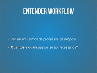 Entender workflow

•

Pensar em termos de processos de negócio

•

Quantos e quais passos serão necessários?

 