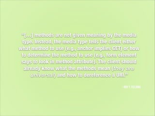 “[…] methods are not given meaning by the media
type. Instead, the media type tells the client either
what method to use (e.g., anchor implies GET) or how
to determine the method to use (e.g., form element
says to look in method attribute). The client should
already know what the methods mean (they are
universal) and how to dereference a URI.”
–Roy T. Fielding

 